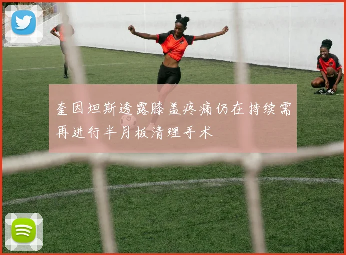 奎因坦斯透露膝盖疼痛仍在持续需再进行半月板清理手术