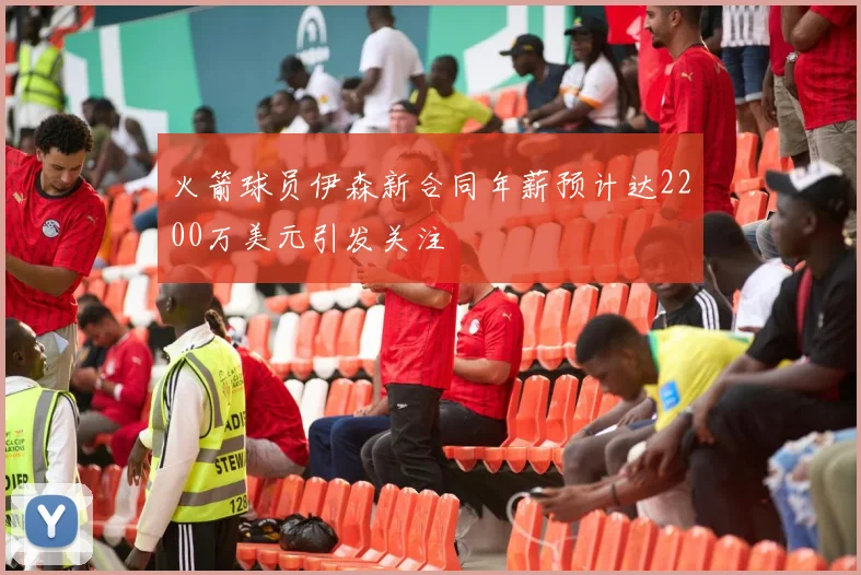 火箭球员伊森新合同年薪预计达2200万美元引发关注