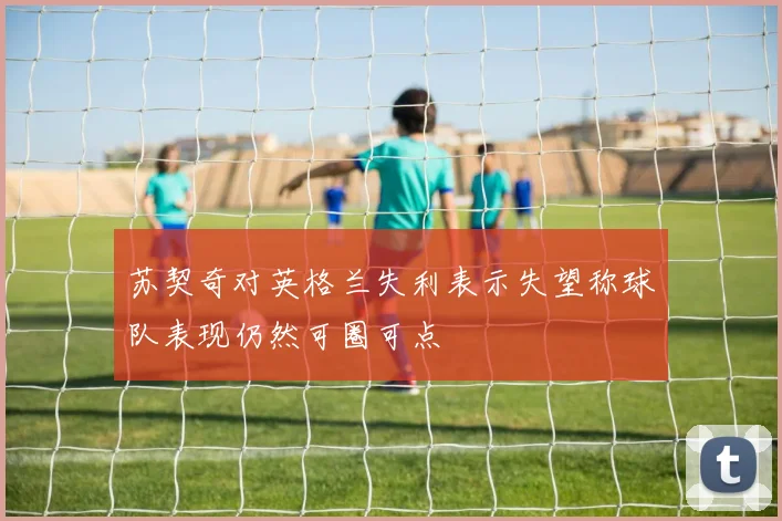 苏契奇对英格兰失利表示失望称球队表现仍然可圈可点