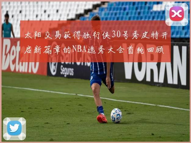 太阳交易获得独行侠30号秀皮特开启新篇章的NBA选秀大会首轮回顾