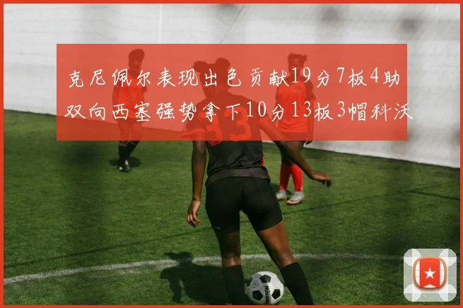 克尼佩尔表现出色贡献19分7板4助双向西塞强势拿下10分13板3帽科沃德也有17分2帽的精彩表现
