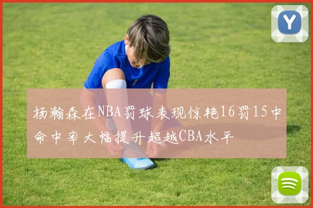 杨瀚森在NBA罚球表现惊艳16罚15中命中率大幅提升超越CBA水平