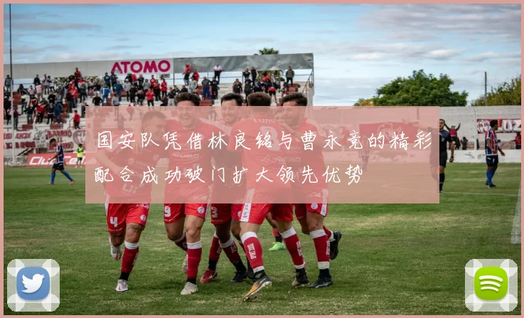 国安队凭借林良铭与曹永竞的精彩配合成功破门扩大领先优势