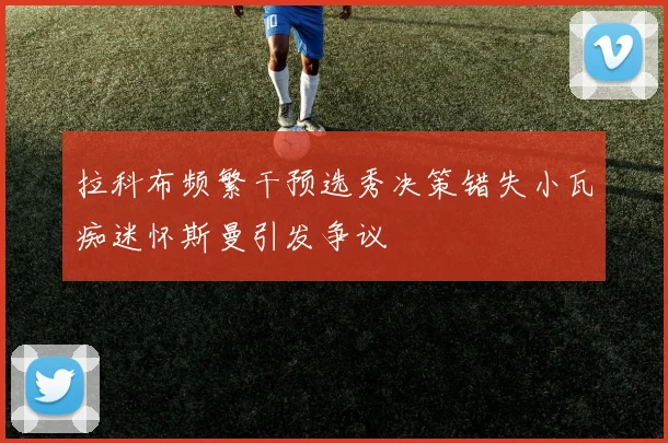 拉科布频繁干预选秀决策错失小瓦痴迷怀斯曼引发争议