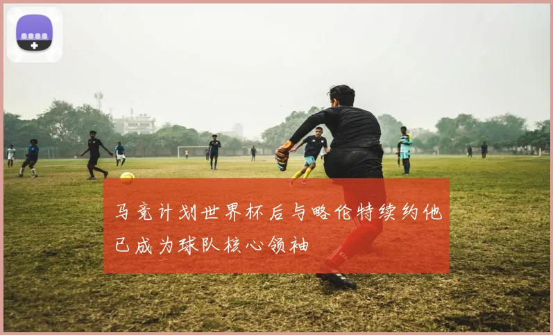 马竞计划世界杯后与略伦特续约他已成为球队核心领袖