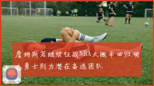 詹姆斯若继续征战NBA大概率回归湖人勇士则为潜在备选团队