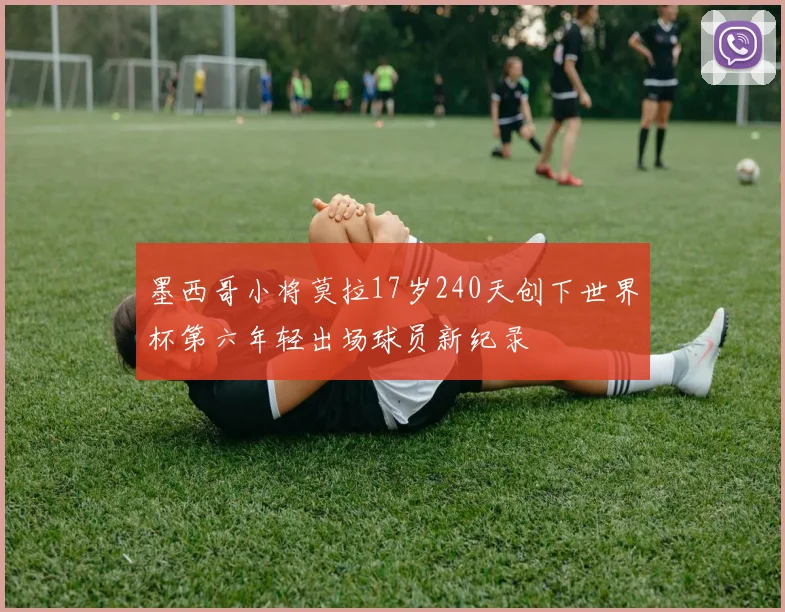 墨西哥小将莫拉17岁240天创下世界杯第六年轻出场球员新纪录