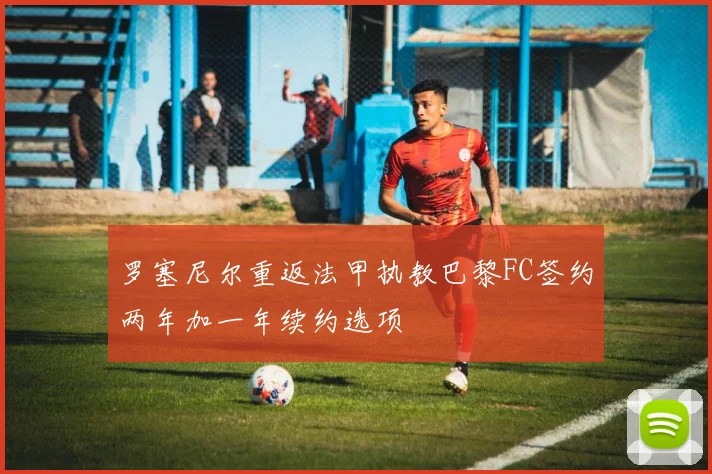 罗塞尼尔重返法甲执教巴黎FC签约两年加一年续约选项