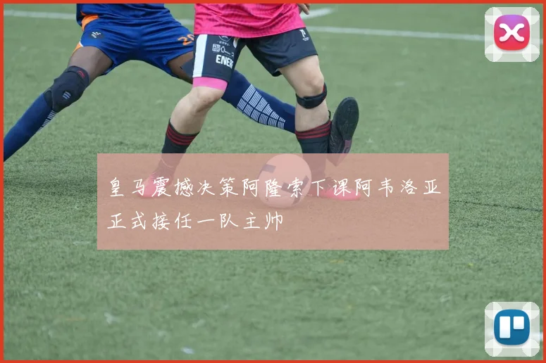 皇马震撼决策阿隆索下课阿韦洛亚正式接任一队主帅
