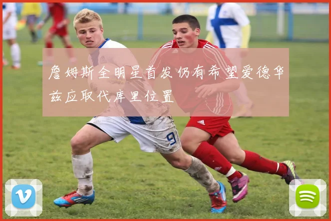 詹姆斯全明星首发仍有希望爱德华兹应取代库里位置