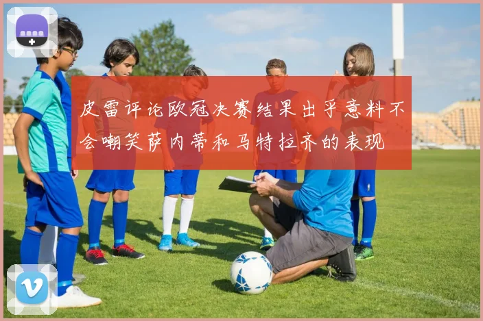 皮雷评论欧冠决赛结果出乎意料不会嘲笑萨内蒂和马特拉齐的表现