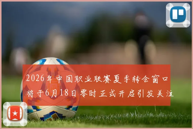 2026年中国职业联赛夏季转会窗口将于6月18日零时正式开启引发关注