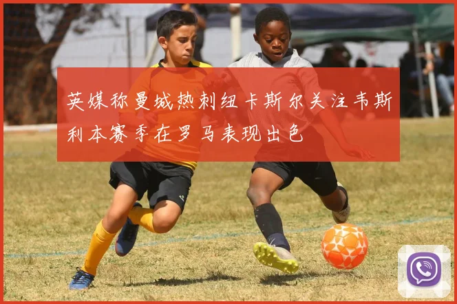 英媒称曼城热刺纽卡斯尔关注韦斯利本赛季在罗马表现出色