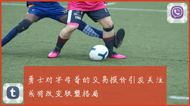 勇士对字母哥的交易报价引发关注或将改变联盟格局
