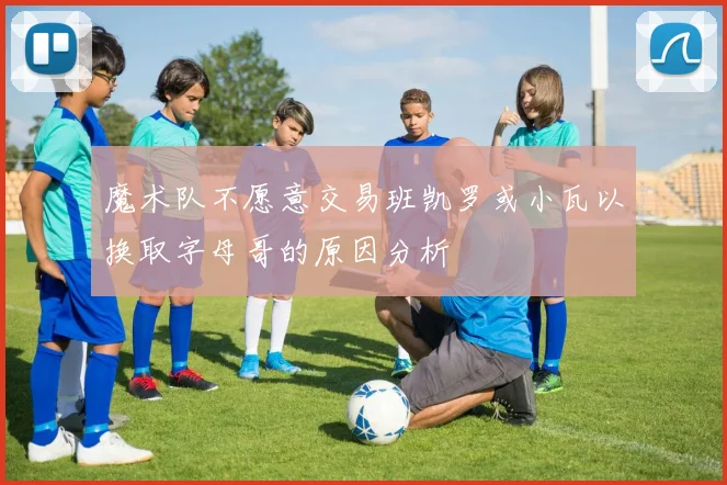 魔术队不愿意交易班凯罗或小瓦以换取字母哥的原因分析