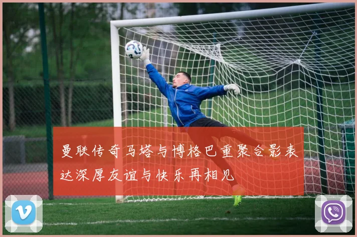 曼联传奇马塔与博格巴重聚合影表达深厚友谊与快乐再相见