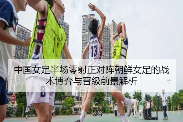 中国女足半场零射正对阵朝鲜女足的战术博弈与晋级前景解析